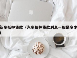 新车抵押贷款（汽车抵押贷款利息一般是多少）