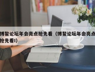 博鳌论坛年会亮点抢先看（博鳌论坛年会亮点抢先看I）