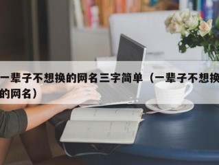 一辈子不想换的网名三字简单（一辈子不想换的网名）