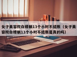 女子美容院白嫖躺13个小时不结账（女子美容院白嫖躺13个小时不结账是真的吗）