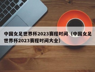 中国女足世界杯2023赛程时间（中国女足世界杯2023赛程时间大全）