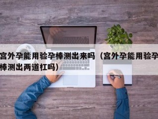 宫外孕能用验孕棒测出来吗（宫外孕能用验孕棒测出两道杠吗）