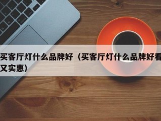 买客厅灯什么品牌好（买客厅灯什么品牌好看又实惠）