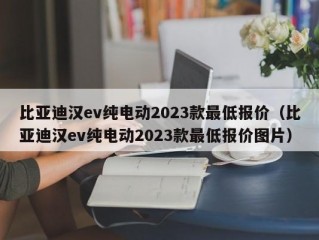 比亚迪汉ev纯电动2023款最低报价（比亚迪汉ev纯电动2023款最低报价图片）