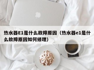 热水器E1是什么故障原因（热水器e1是什么故障原因如何修理）