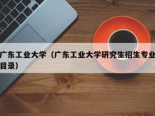 广东工业大学（广东工业大学研究生招生专业目录）