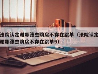 法院认定谢娜张杰购房不存在跳单（法院认定谢娜张杰购房不存在跳单9）