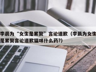 李晨为“女生是累赘”言论道歉（李晨为女生是累赘言论道歉猫咪什么药?）