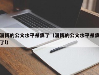 淄博的公文水平杀疯了（淄博的公文水平杀疯了l）