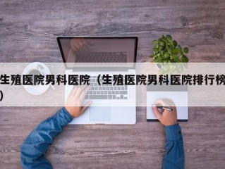 生殖医院男科医院（生殖医院男科医院排行榜）