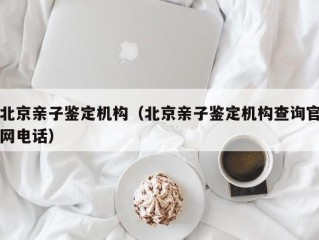 北京亲子鉴定机构（北京亲子鉴定机构查询官网电话）