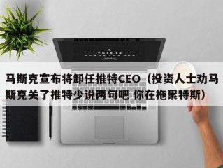 马斯克宣布将卸任推特CEO（投资人士劝马斯克关了推特少说两句吧 你在拖累特斯）