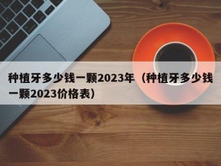 种植牙多少钱一颗2023年（种植牙多少钱一颗2023价格表）