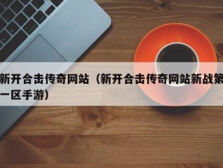 新开合击传奇网站（新开合击传奇网站新战第一区手游）