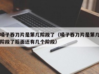 嗓子吞刀片是第几阶段了（嗓子吞刀片是第几阶段了后面还有几个阶段）