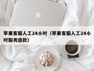 苹果客服人工24小时（苹果客服人工24小时服务退款）