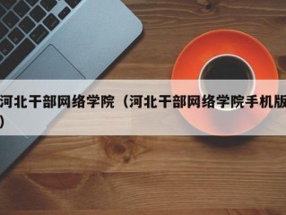 河北干部网络学院（河北干部网络学院手机版）