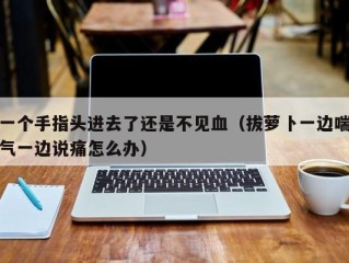 一个手指头进去了还是不见血（拔萝卜一边喘气一边说痛怎么办）