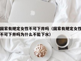 国家有规定女性不可下井吗（国家有规定女性不可下井吗为什么不能下水）