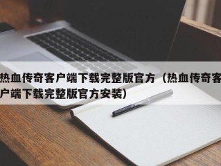 热血传奇客户端下载完整版官方（热血传奇客户端下载完整版官方安装）