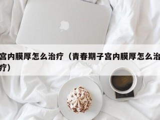 宫内膜厚怎么治疗（青春期子宫内膜厚怎么治疗）