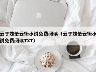 云子姝萧云衡小说免费阅读（云子姝萧云衡小说免费阅读TXT）