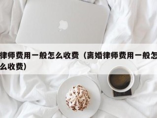 律师费用一般怎么收费（离婚律师费用一般怎么收费）