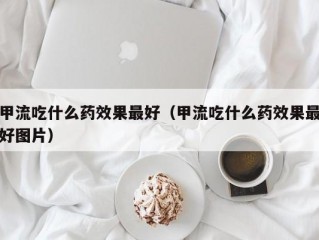 甲流吃什么药效果最好（甲流吃什么药效果最好图片）