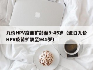 九价HPV疫苗扩龄至9-45岁（进口九价HPV疫苗扩龄至945岁）