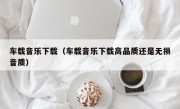 车载音乐下载（车载音乐下载高品质还是无损音质）