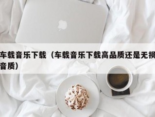 车载音乐下载（车载音乐下载高品质还是无损音质）