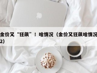 金价又“狂飙”！啥情况（金价又狂飙啥情况2）