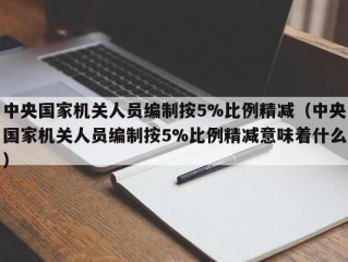 中央国家机关人员编制按5%比例精减（中央国家机关人员编制按5%比例精减意味着什么）