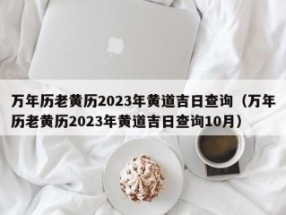 万年历老黄历2023年黄道吉日查询（万年历老黄历2023年黄道吉日查询10月）