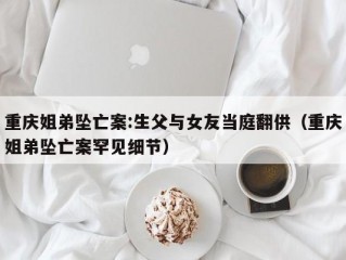 重庆姐弟坠亡案:生父与女友当庭翻供（重庆姐弟坠亡案罕见细节）