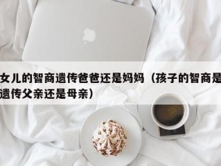 女儿的智商遗传爸爸还是妈妈（孩子的智商是遗传父亲还是母亲）