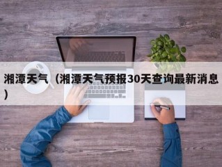 湘潭天气（湘潭天气预报30天查询最新消息）