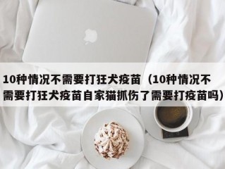 10种情况不需要打狂犬疫苗（10种情况不需要打狂犬疫苗自家猫抓伤了需要打疫苗吗）