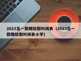 2023五一假期放假时间表（2023五一假期放假时间表小学）