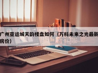 广州亚运城天韵楼盘如何（万科未来之光最新房价）