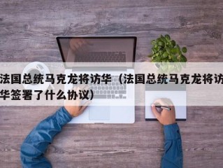 法国总统马克龙将访华（法国总统马克龙将访华签署了什么协议）