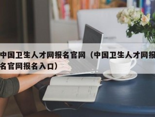 中国卫生人才网报名官网（中国卫生人才网报名官网报名入口）