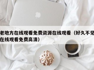 老地方在线观看免费资源在线观看（好久不见在线观看免费高清）