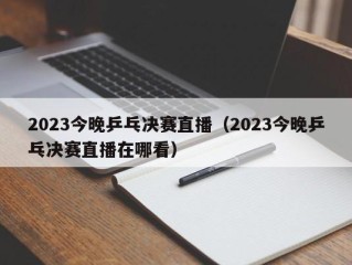 2023今晚乒乓决赛直播（2023今晚乒乓决赛直播在哪看）