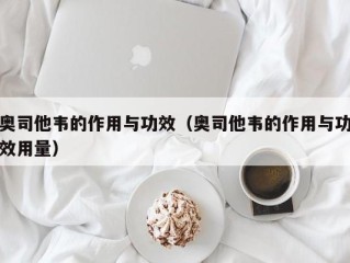 奥司他韦的作用与功效（奥司他韦的作用与功效用量）