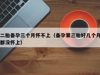 二胎备孕三个月怀不上（备孕第三胎好几个月都没怀上）