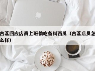 古茗回应店员上班偷吃备料西瓜（古茗店员怎么样）