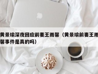 黄景瑜深夜回应前妻王雨馨（黄景瑜前妻王雨馨事件是真的吗）