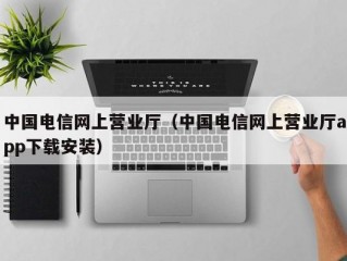 中国电信网上营业厅（中国电信网上营业厅app下载安装）