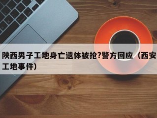 陕西男子工地身亡遗体被抢?警方回应（西安工地事件）